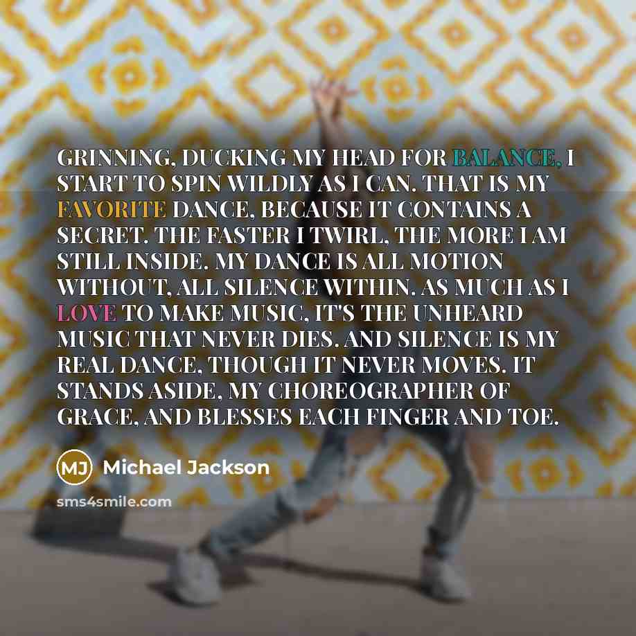 “GRINNING, DUCKING MY HEAD FOR BALANCE, I START TO SPIN WILDLY AS I CAN. THAT IS MY FAVORITE DANCE, BECAUSE IT CONTAINS A SECRET. THE FASTER I TWIRL, THE MORE I AM STILL INSIDE. MY DANCE IS ALL MOTION WITHOUT, ALL SILENCE WITHIN. AS MUCH AS I LOVE TO MAKE MUSIC, IT'S THE UNHEARD MUSIC THAT NEVER…” quote by Michael Jackson