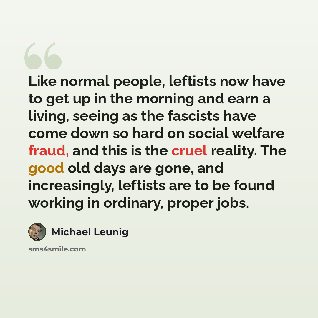 “Like normal people, leftists now have to get up in the morning and earn a living, seeing as the fascists have come down so hard on social welfare fraud, and this is the cruel reality. The good old days are gone, and increasingly, leftists are to be found working in ordinary, proper jobs.” quote by Michael Leunig