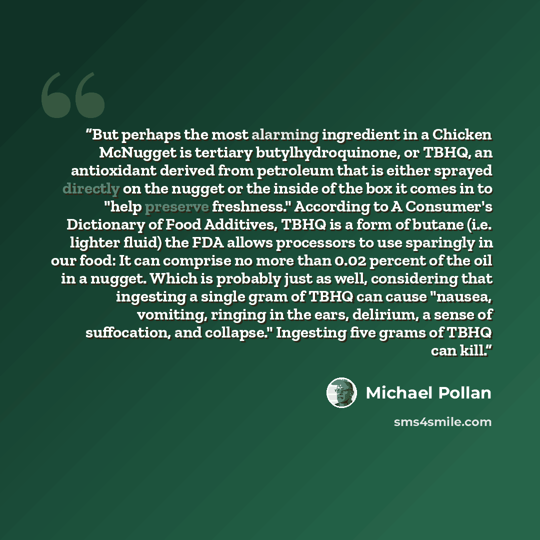 “But perhaps the most alarming ingredient in a Chicken McNugget is tertiary butylhydroquinone, or TBHQ, an antioxidant derived from petroleum that is either sprayed directly on the nugget or the inside of the box it comes in to "help preserve freshness." According to A Consumer's Dictionary of Food…” quote by Michael Pollan