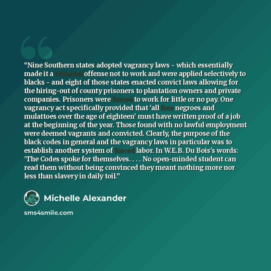 “Nine Southern states adopted vagrancy laws - which essentially made it a criminal offense not to work and were applied selectively to blacks - and eight of those states enacted convict laws allowing for the hiring-out of county prisoners to plantation owners and private companies. Prisoners were…” quote by Michelle Alexander