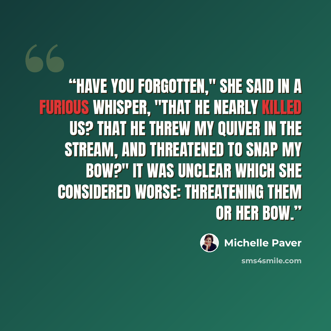 “Have you forgotten," she said in a furious whisper, "that he nearly killed us? That he threw my quiver in the stream, and threatened to snap my bow?" It was unclear which she considered worse: threatening them or her bow.” quote by Michelle Paver