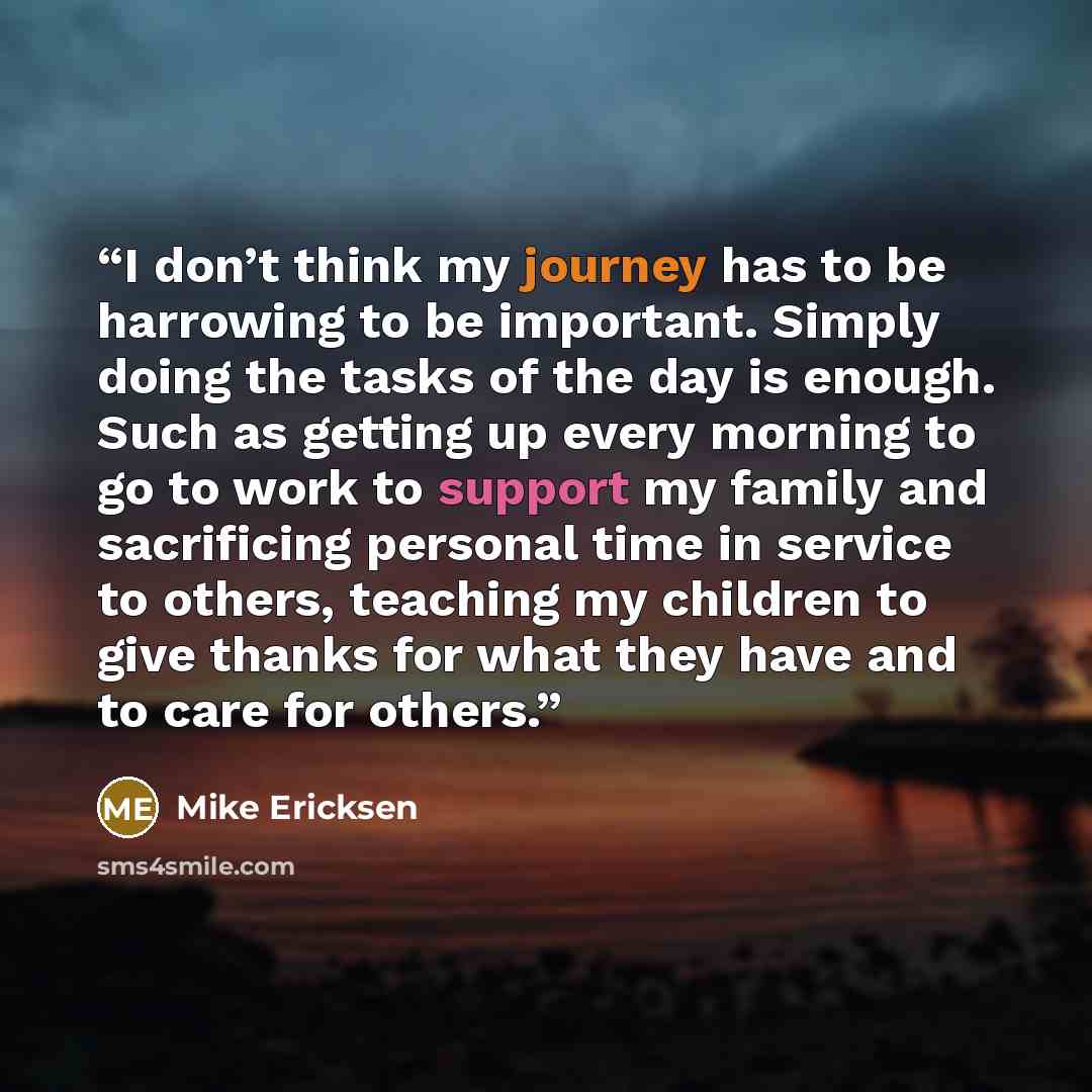 “I don’t think my journey has to be harrowing to be important. Simply doing the tasks of the day is enough. Such as getting up every morning to go to work to support my family and sacrificing personal time in service to others, teaching my children to give thanks for what they have and to care for…” quote by Mike Ericksen