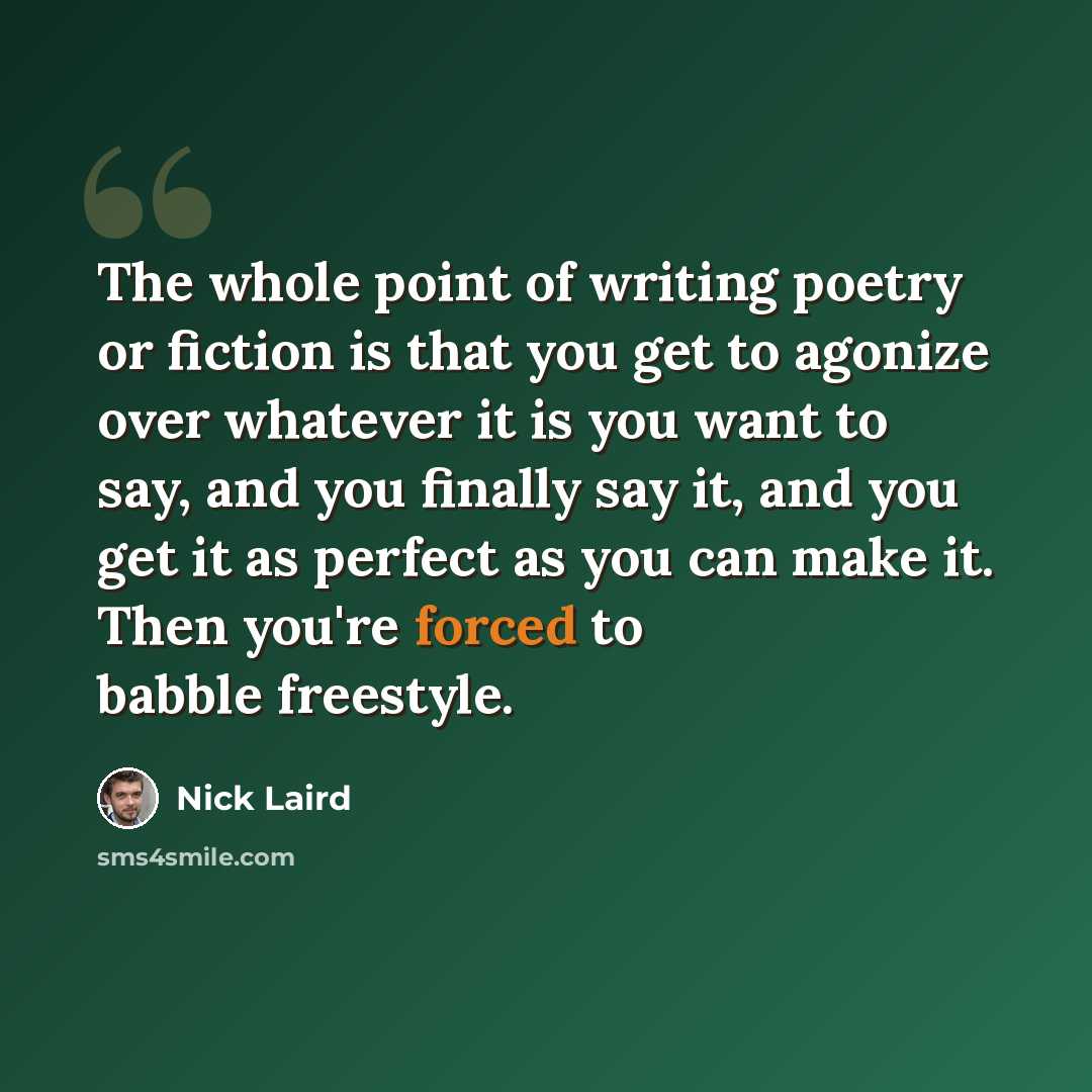 “The whole point of writing poetry or fiction is that you get to agonize over whatever it is you want to say, and you finally say it, and you get it as perfect as you can make it. Then you're forced to babble freestyle.” quote by Nick Laird