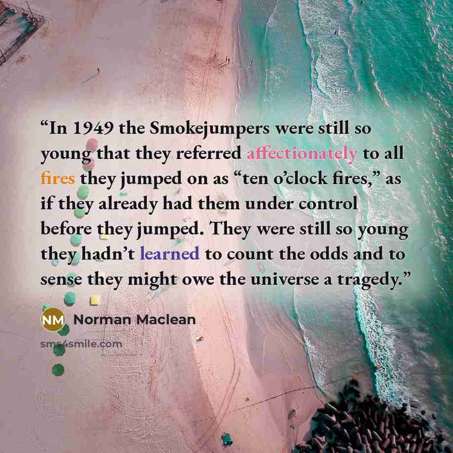 “In 1949 the Smokejumpers were still so young that they referred affectionately to all fires they jumped on as “ten o’clock fires,” as if they already had them under control before they jumped. They were still so young they hadn’t learned to count the odds and to sense they might owe the universe a…” quote by Norman Maclean