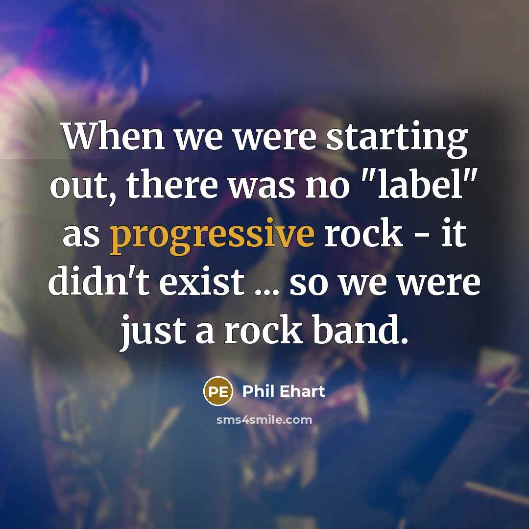 “When we were starting out, there was no "label" as progressive rock - it didn't exist ... so we were just a rock band.” quote by Phil Ehart