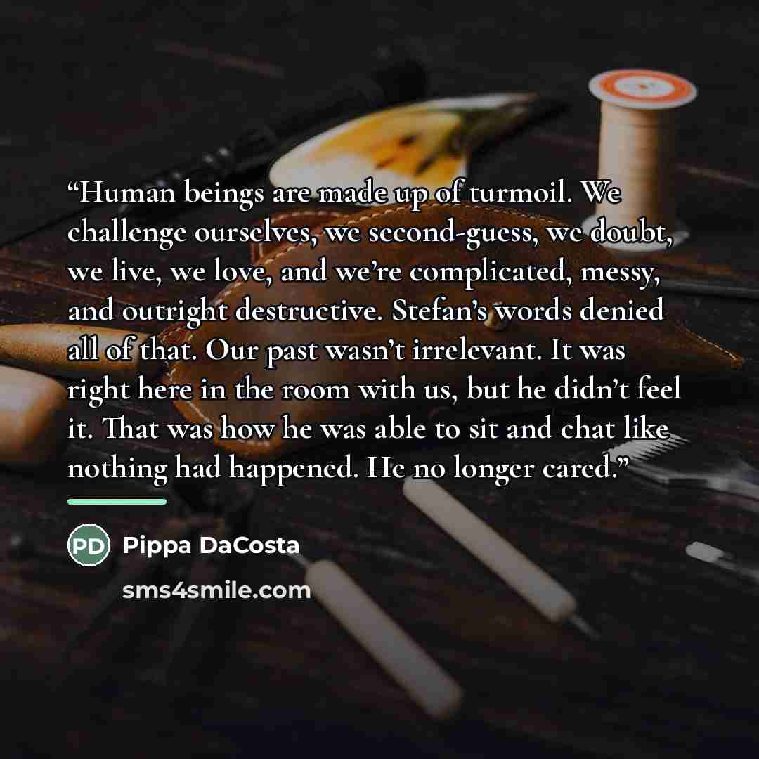 “Human beings are made up of turmoil. We challenge ourselves, we second-guess, we doubt, we live, we love, and we’re complicated, messy, and outright destructive. Stefan’s words denied all of that. Our past wasn’t irrelevant. It was right here in the room with us, but he didn’t feel it. That was…” quote by Pippa DaCosta