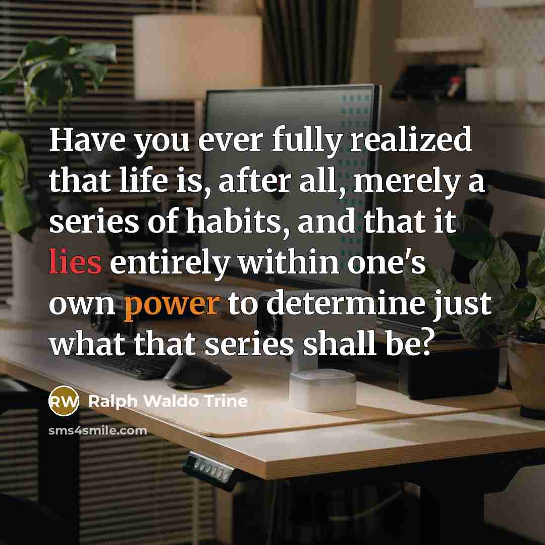 “Have you ever fully realized that life is, after all, merely a series of habits, and that it lies entirely within one's own power to determine just what that series shall be?” quote by Ralph Waldo Trine