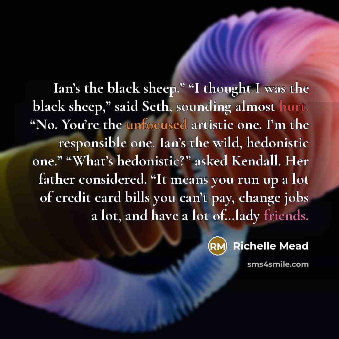 “Ian’s the black sheep.” “I thought I was the black sheep,” said Seth, sounding almost hurt. “No. You’re the unfocused artistic one. I’m the responsible one. Ian’s the wild, hedonistic one.” “What’s hedonistic?” asked Kendall. Her father considered. “It means you run up a lot of credit card bills…” quote by Richelle Mead