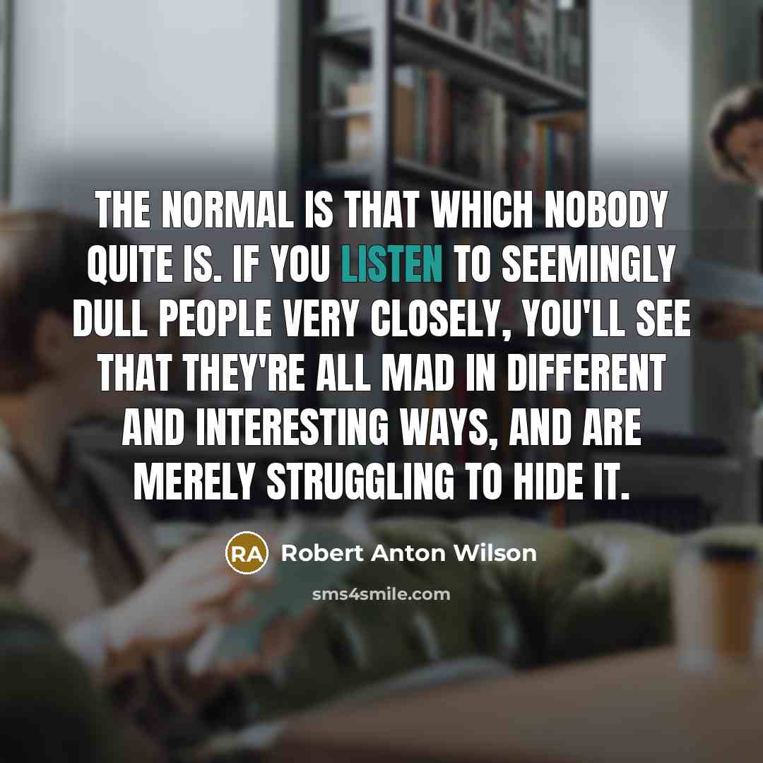 “The normal is that which nobody quite is. If you listen to seemingly dull people very closely, you'll see that they're all mad in different and interesting ways, and are merely struggling to hide it.” quote by Robert Anton Wilson