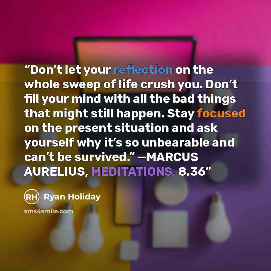 “Don’t let your reflection on the whole sweep of life crush you. Don’t fill your mind with all the bad things that might still happen. Stay focused on the present situation and ask yourself why it’s so unbearable and can’t be survived.” —MARCUS AURELIUS, MEDITATIONS, 8.36” quote by Ryan Holiday