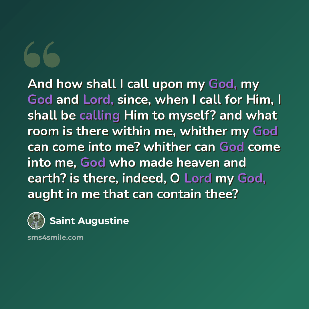 “And how shall I call upon my God, my God and Lord, since, when I call for Him, I shall be calling Him to myself? and what room is there within me, whither my God can come into me? whither can God come into me, God who made heaven and earth? is there, indeed, O Lord my God, aught in me that can…” quote by Saint Augustine