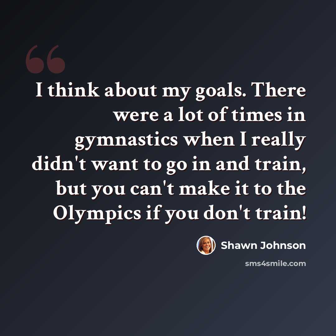“I think about my goals. There were a lot of times in gymnastics when I really didn't want to go in and train, but you can't make it to the Olympics if you don't train!” quote by Shawn Johnson