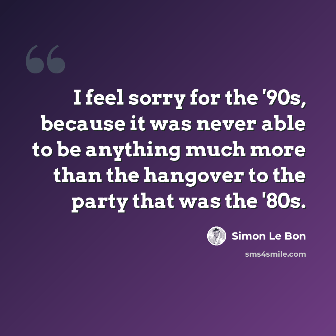 “I feel sorry for the '90s, because it was never able to be anything much more than the hangover to the party that was the '80s.” quote by Simon Le Bon