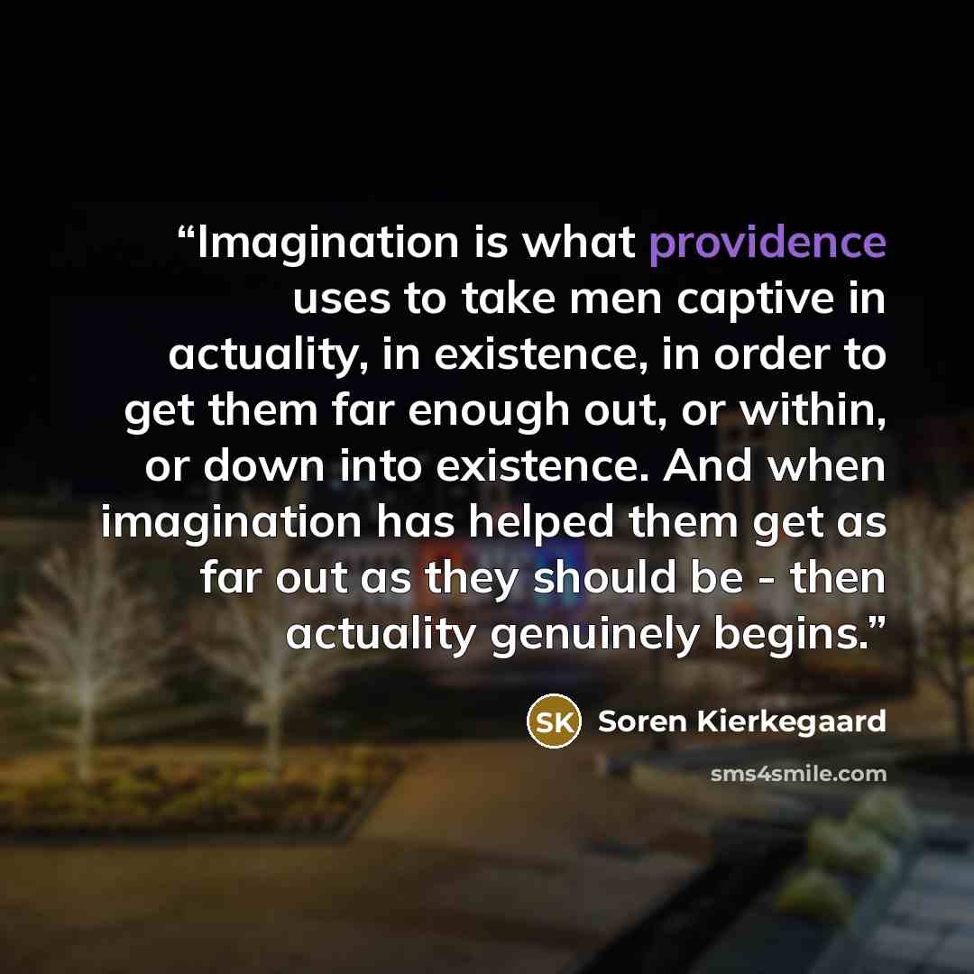 “Imagination is what providence uses to take men captive in actuality, in existence, in order to get them far enough out, or within, or down into existence. And when imagination has helped them get as far out as they should be - then actuality genuinely begins.” quote by Soren Kierkegaard