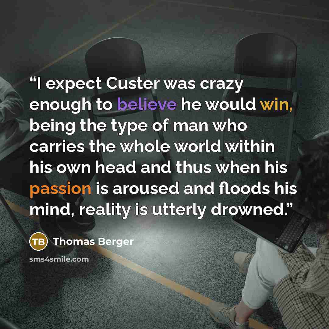 “I expect Custer was crazy enough to believe he would win, being the type of man who carries the whole world within his own head and thus when his passion is aroused and floods his mind, reality is utterly drowned.” quote by Thomas Berger