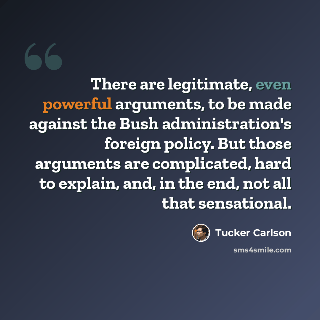 “There are legitimate, even powerful arguments, to be made against the Bush administration's foreign policy. But those arguments are complicated, hard to explain, and, in the end, not all that sensational.” quote by Tucker Carlson