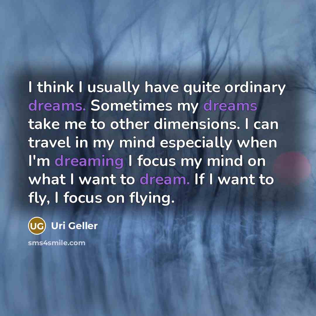 “I think I usually have quite ordinary dreams. Sometimes my dreams take me to other dimensions. I can travel in my mind especially when I'm dreaming I focus my mind on what I want to dream. If I want to fly, I focus on flying.” quote by Uri Geller