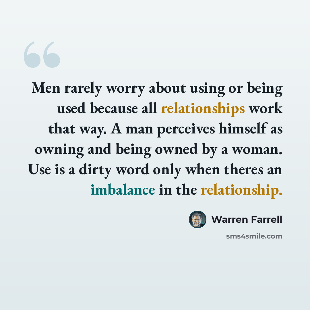 “Men rarely worry about using or being used because all relationships work that way. A man perceives himself as owning and being owned by a woman. Use is a dirty word only when theres an imbalance in the relationship.” quote by Warren Farrell