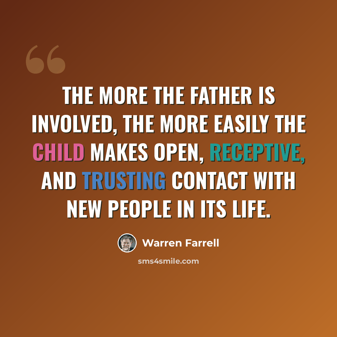 “The more the father is involved, the more easily the child makes open, receptive, and trusting contact with new people in its life.” quote by Warren Farrell