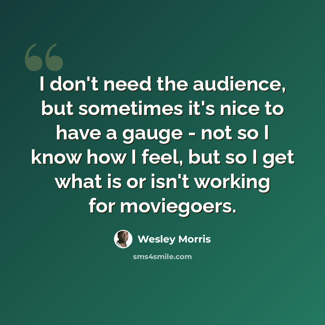 “I don't need the audience, but sometimes it's nice to have a gauge - not so I know how I feel, but so I get what is or isn't working for moviegoers.” quote by Wesley Morris