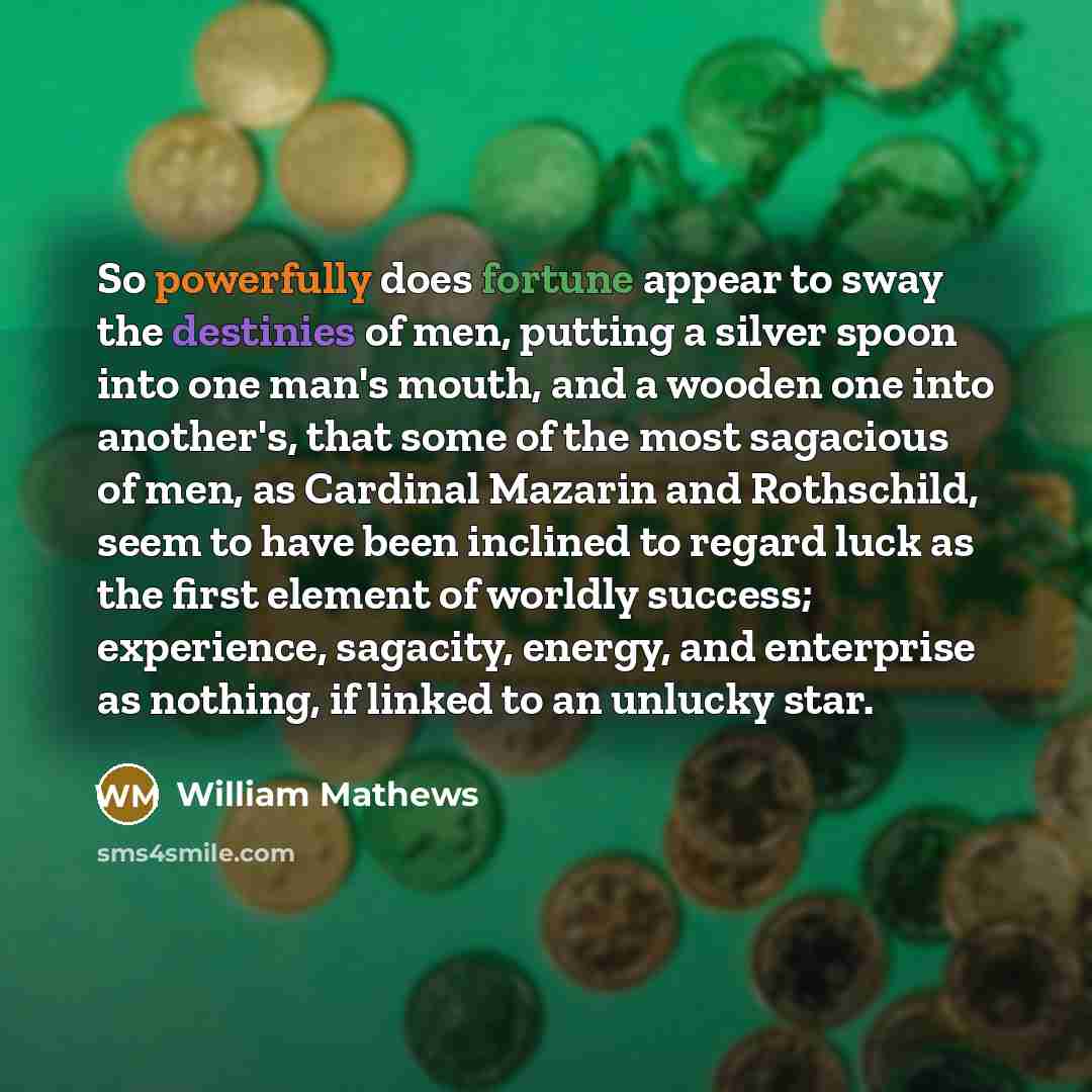 “So powerfully does fortune appear to sway the destinies of men, putting a silver spoon into one man's mouth, and a wooden one into another's, that some of the most sagacious of men, as Cardinal Mazarin and Rothschild, seem to have been inclined to regard luck as the first element of worldly…” quote by William Mathews