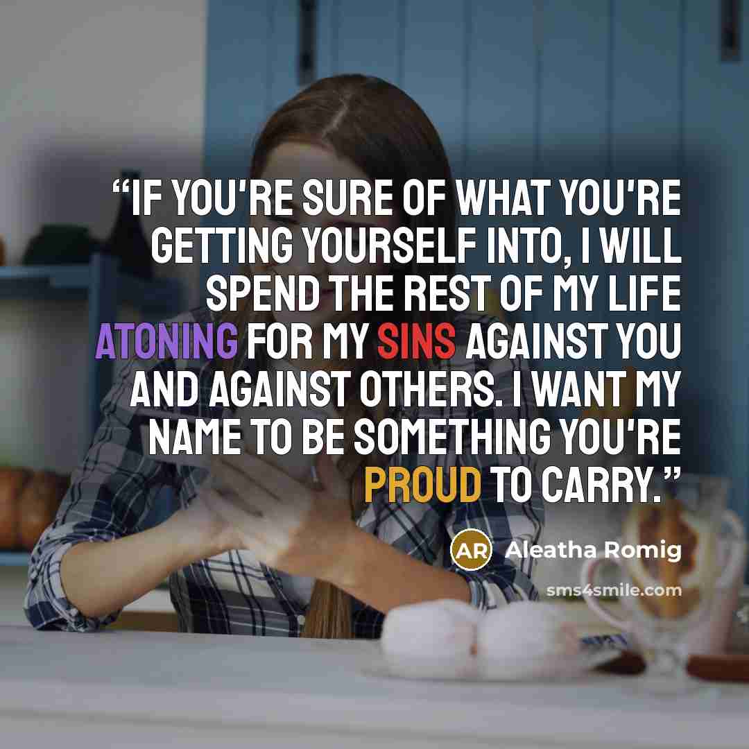 “If you're sure of what you're getting yourself into, I will spend the rest of my life atoning for my sins against you and against others. I want my name to be something you're proud to carry.” quote by Aleatha Romig