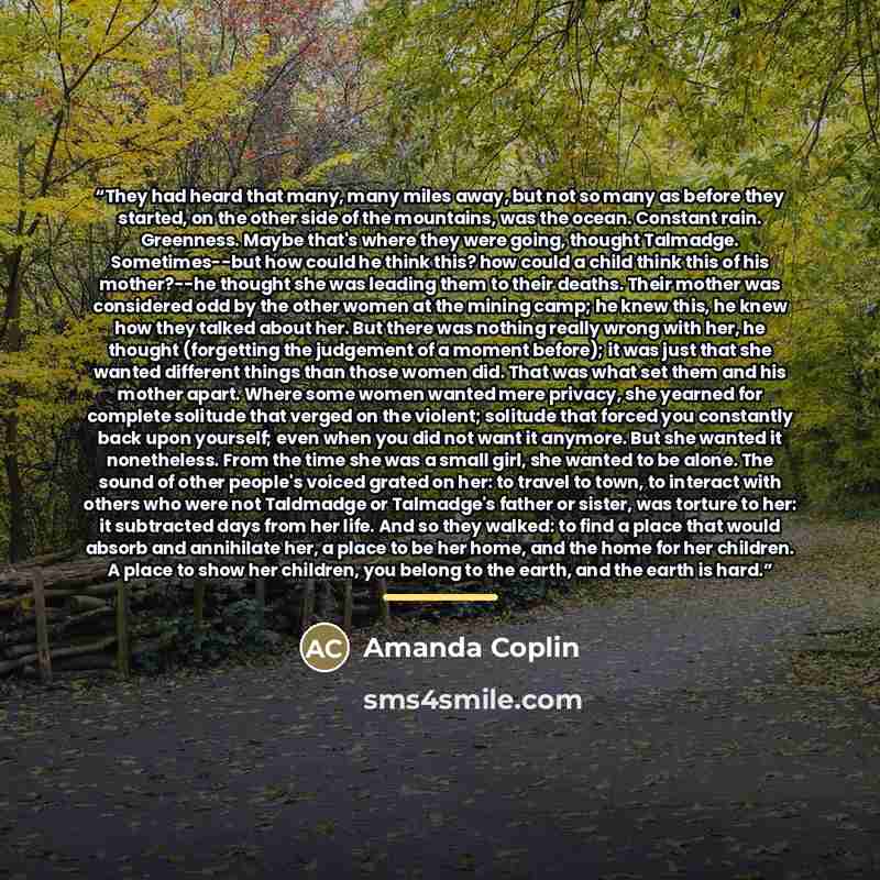 “They had heard that many, many miles away, but not so many as before they started, on the other side of the mountains, was the ocean. Constant rain. Greenness. Maybe that's where they were going, thought Talmadge. Sometimes--but how could he think this? how could a child think this of his…” quote by Amanda Coplin