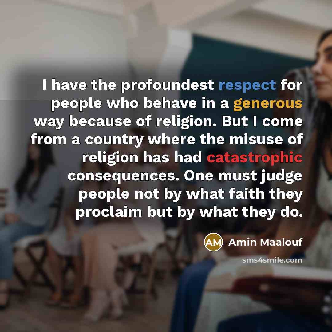 “I have the profoundest respect for people who behave in a generous way because of religion. But I come from a country where the misuse of religion has had catastrophic consequences. One must judge people not by what faith they proclaim but by what they do.” quote by Amin Maalouf