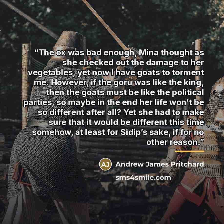 “The ox was bad enough, Mina thought as she checked out the damage to her vegetables, yet now I have goats to torment me. However, if the goru was like the king, then the goats must be like the political parties, so maybe in the end her life won’t be so different after all? Yet she had to make sure…” quote by Andrew James Pritchard