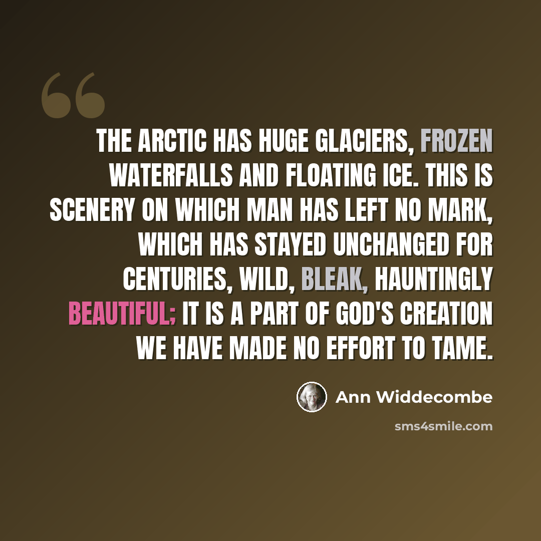 “The Arctic has huge glaciers, frozen waterfalls and floating ice. This is scenery on which man has left no mark, which has stayed unchanged for centuries, wild, bleak, hauntingly beautiful; it is a part of God's creation we have made no effort to tame.” quote by Ann Widdecombe
