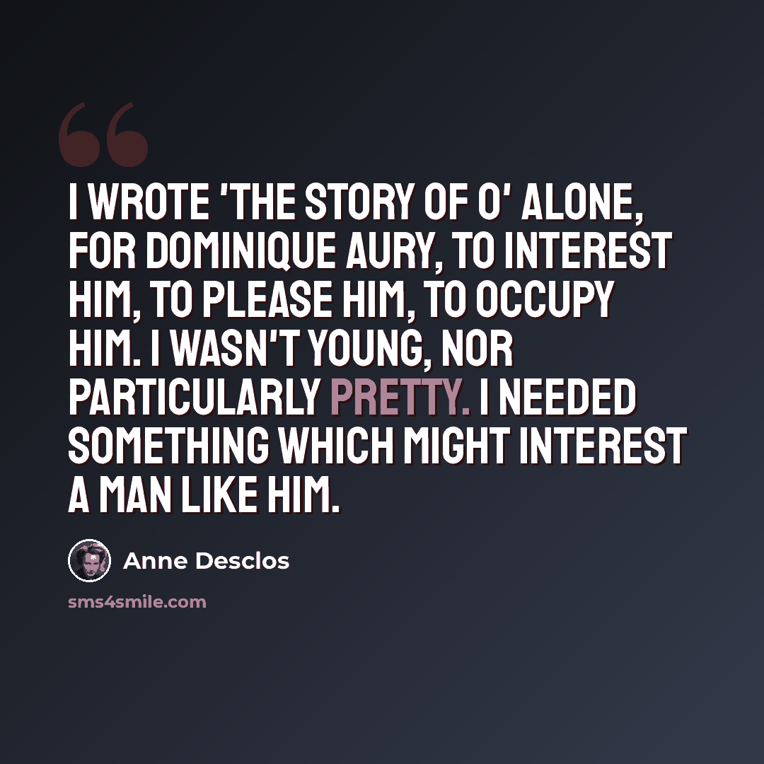 “I wrote 'The story of O' alone, for Dominique Aury, to interest him, to please him, to occupy him. I wasn't young, nor particularly pretty. I needed something which might interest a man like him.” quote by Anne Desclos