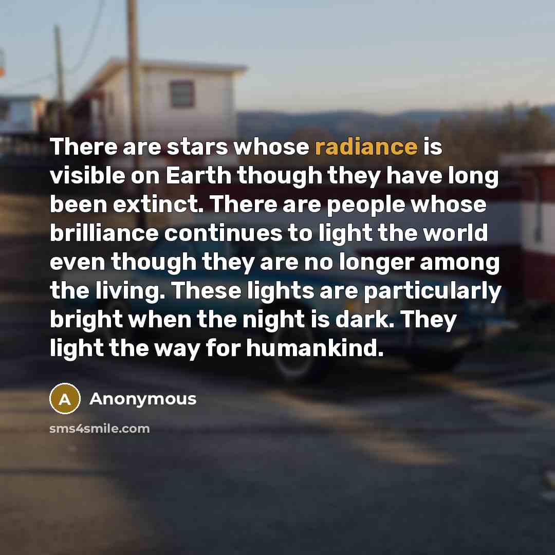 “There are stars whose radiance is visible on Earth though they have long been extinct. There are people whose brilliance continues to light the world even though they are no longer among the living. These lights are particularly bright when the night is dark. They light the way for humankind.” quote by Anonymous