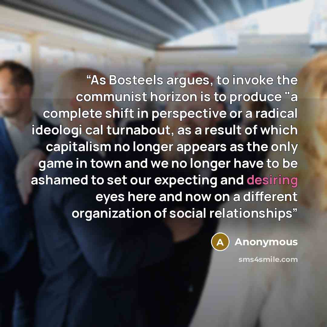 “As Bosteels argues, to invoke the communist horizon is to produce "a complete shift in perspective or a radical ideologi­ cal turnabout, as a result of which capitalism no longer appears as the only game in town and we no longer have to be ashamed to set our expecting and desiring eyes here and…” quote by Anonymous