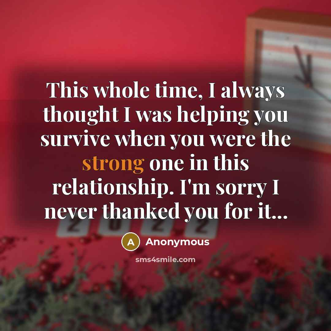 “This whole time, I always thought I was helping you survive when you were the strong one in this relationship. I'm sorry I never thanked you for it...” quote by Anonymous