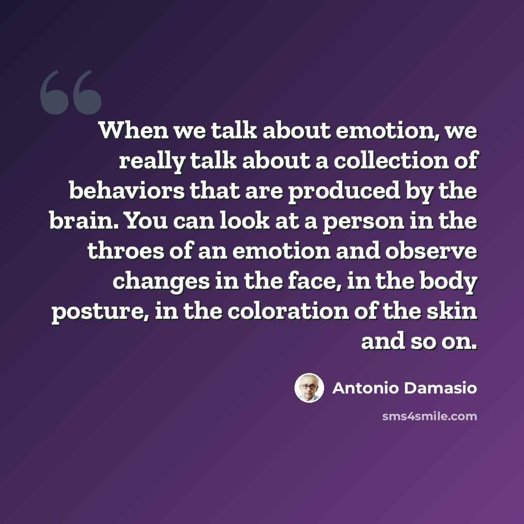 “When we talk about emotion, we really talk about a collection of behaviors that are produced by the brain. You can look at a person in the throes of an emotion and observe changes in the face, in the body posture, in the coloration of the skin and so on.” quote by Antonio Damasio