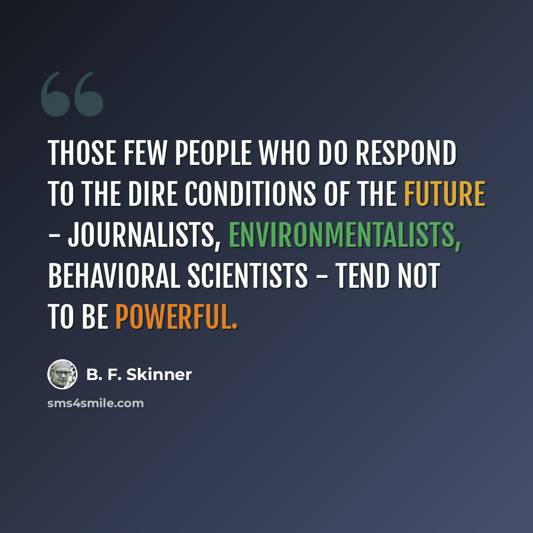 “Those few people who do respond to the dire conditions of the future - journalists, environmentalists, behavioral scientists - tend not to be powerful.” quote by B. F. Skinner