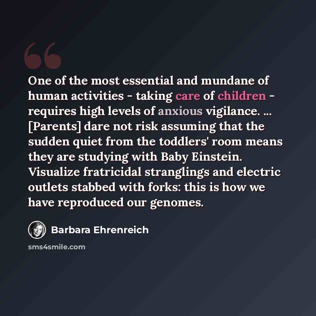 “One of the most essential and mundane of human activities - taking care of children - requires high levels of anxious vigilance. ... [Parents] dare not risk assuming that the sudden quiet from the toddlers' room means they are studying with Baby Einstein. Visualize fratricidal stranglings and…” quote by Barbara Ehrenreich