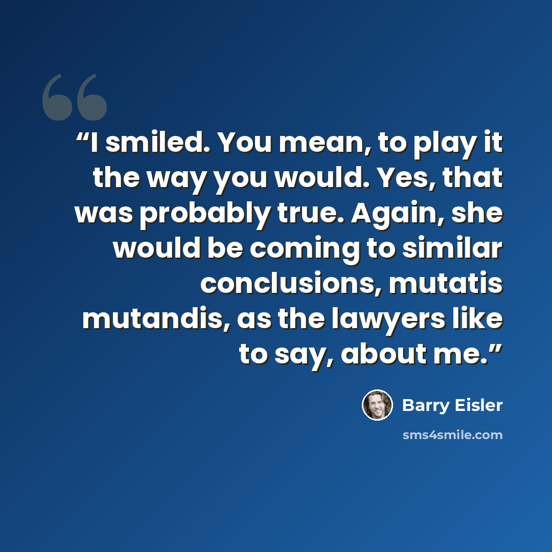 “I smiled. You mean, to play it the way you would. Yes, that was probably true. Again, she would be coming to similar conclusions, mutatis mutandis, as the lawyers like to say, about me.” quote by Barry Eisler