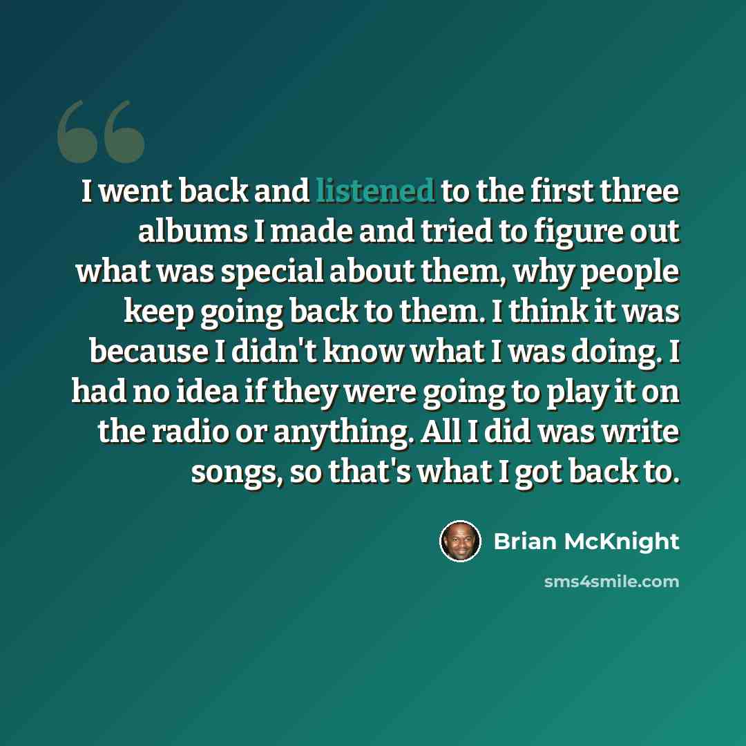 “I went back and listened to the first three albums I made and tried to figure out what was special about them, why people keep going back to them. I think it was because I didn't know what I was doing. I had no idea if they were going to play it on the radio or anything. All I did was write songs…” quote by Brian McKnight