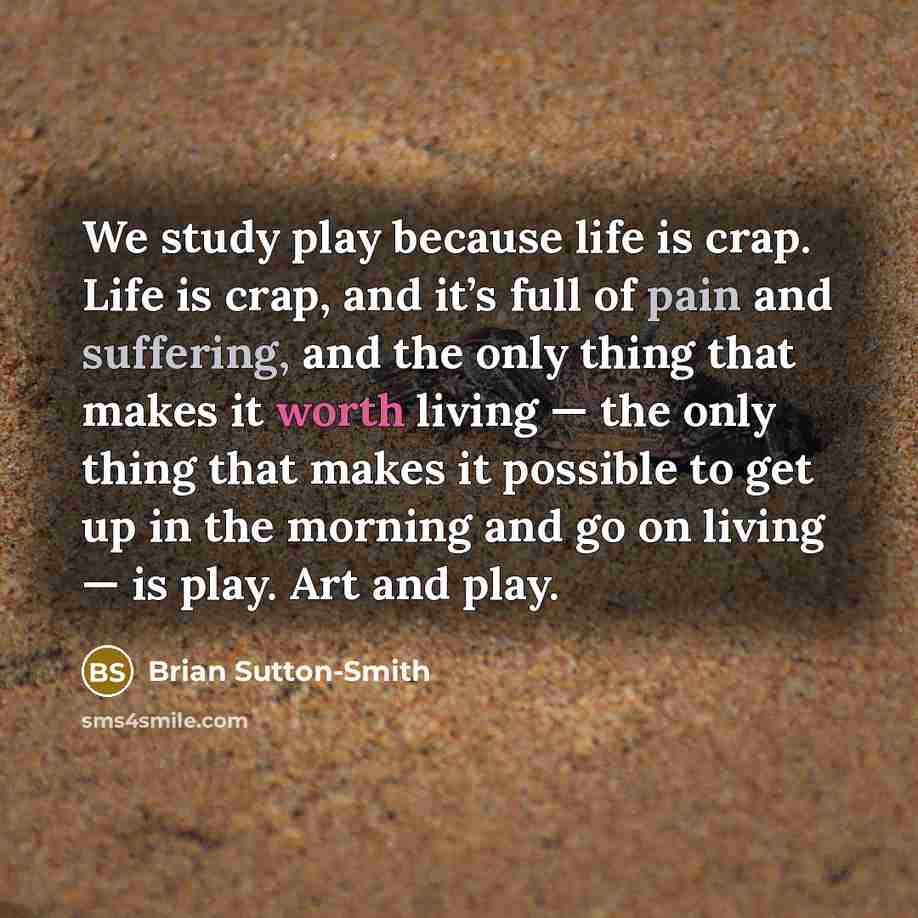 “We study play because life is crap. Life is crap, and it’s full of pain and suffering, and the only thing that makes it worth living — the only thing that makes it possible to get up in the morning and go on living — is play. Art and play.” quote by Brian Sutton-Smith
