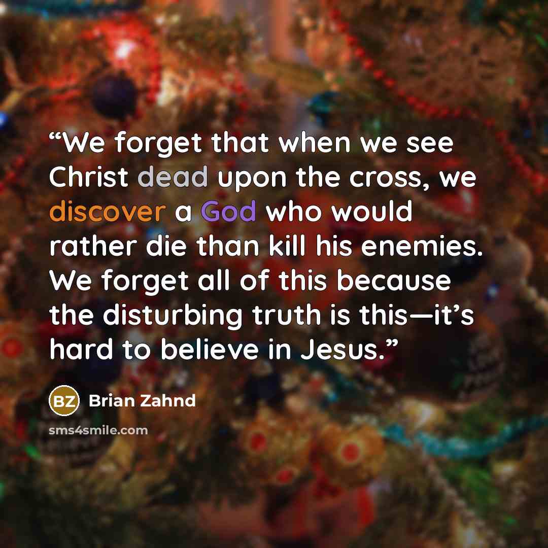 “We forget that when we see Christ dead upon the cross, we discover a God who would rather die than kill his enemies. We forget all of this because the disturbing truth is this—it’s hard to believe in Jesus.” quote by Brian Zahnd