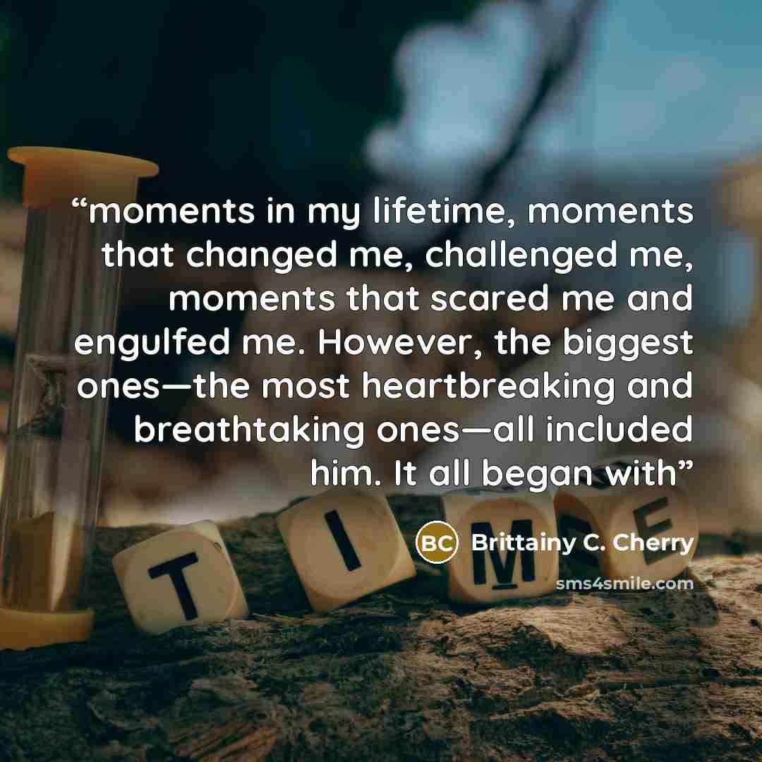 “moments in my lifetime, moments that changed me, challenged me, moments that scared me and engulfed me. However, the biggest ones—the most heartbreaking and breathtaking ones—all included him. It all began with” quote by Brittainy C. Cherry