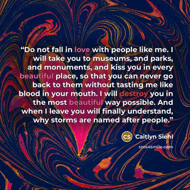 “Do not fall in love with people like me. I will take you to museums, and parks, and monuments, and kiss you in every beautiful place, so that you can never go back to them without tasting me like blood in your mouth. I will destroy you in the most beautiful way possible. And when I leave you will…” quote by Caitlyn Siehl