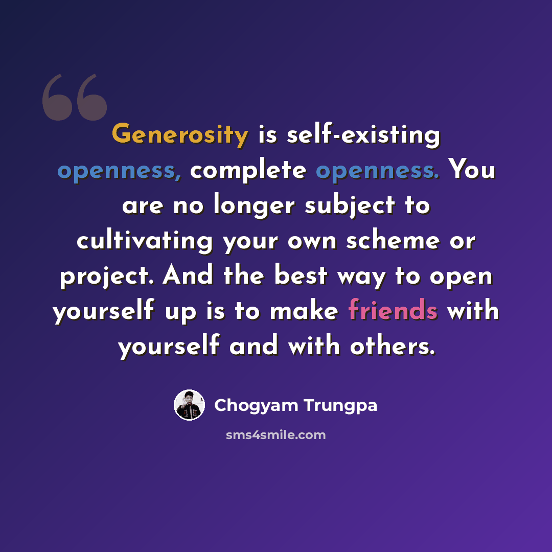 “Generosity is self-existing openness, complete openness. You are no longer subject to cultivating your own scheme or project. And the best way to open yourself up is to make friends with yourself and with others.” quote by Chogyam Trungpa