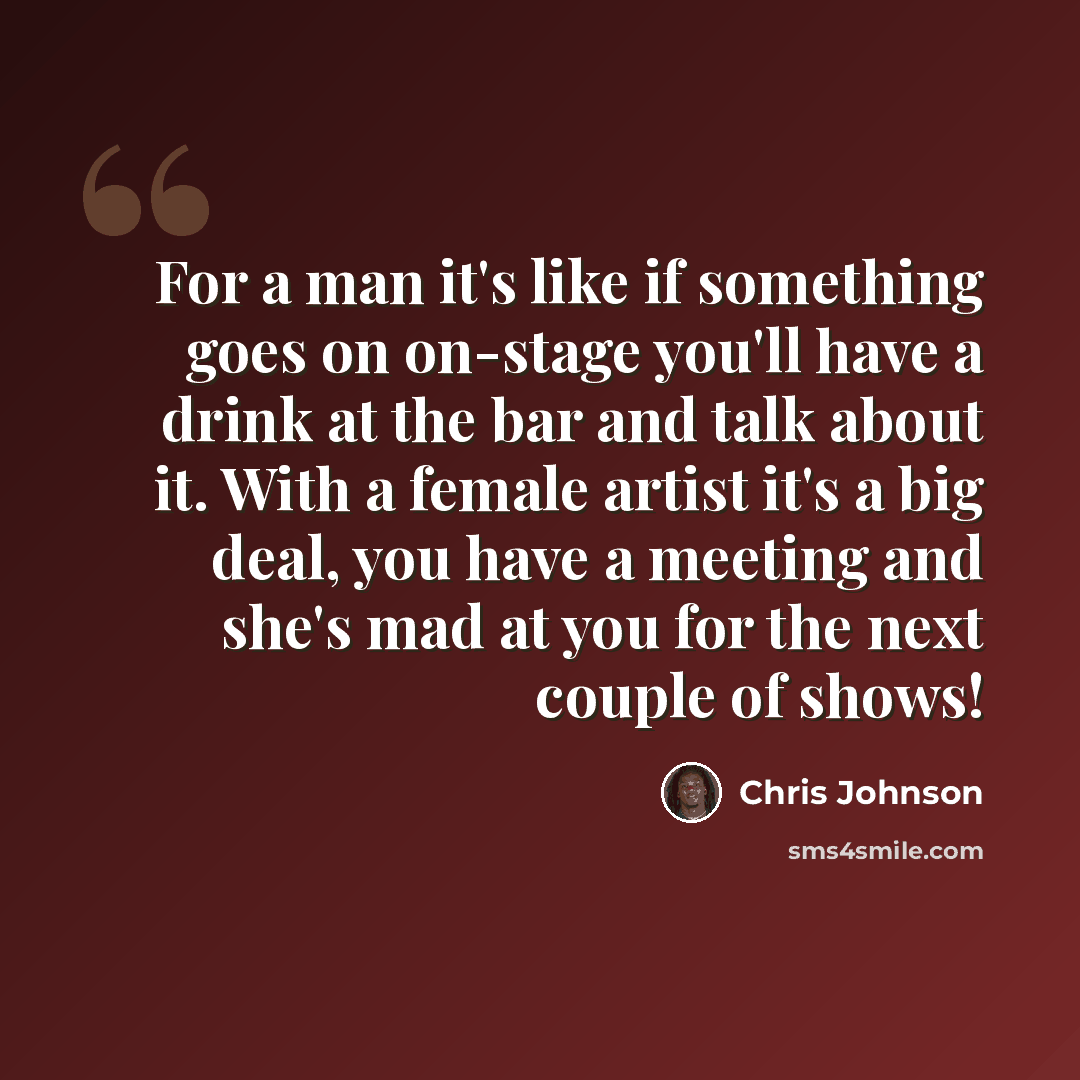 “For a man it's like if something goes on on-stage you'll have a drink at the bar and talk about it. With a female artist it's a big deal, you have a meeting and she's mad at you for the next couple of shows!” quote by Chris Johnson