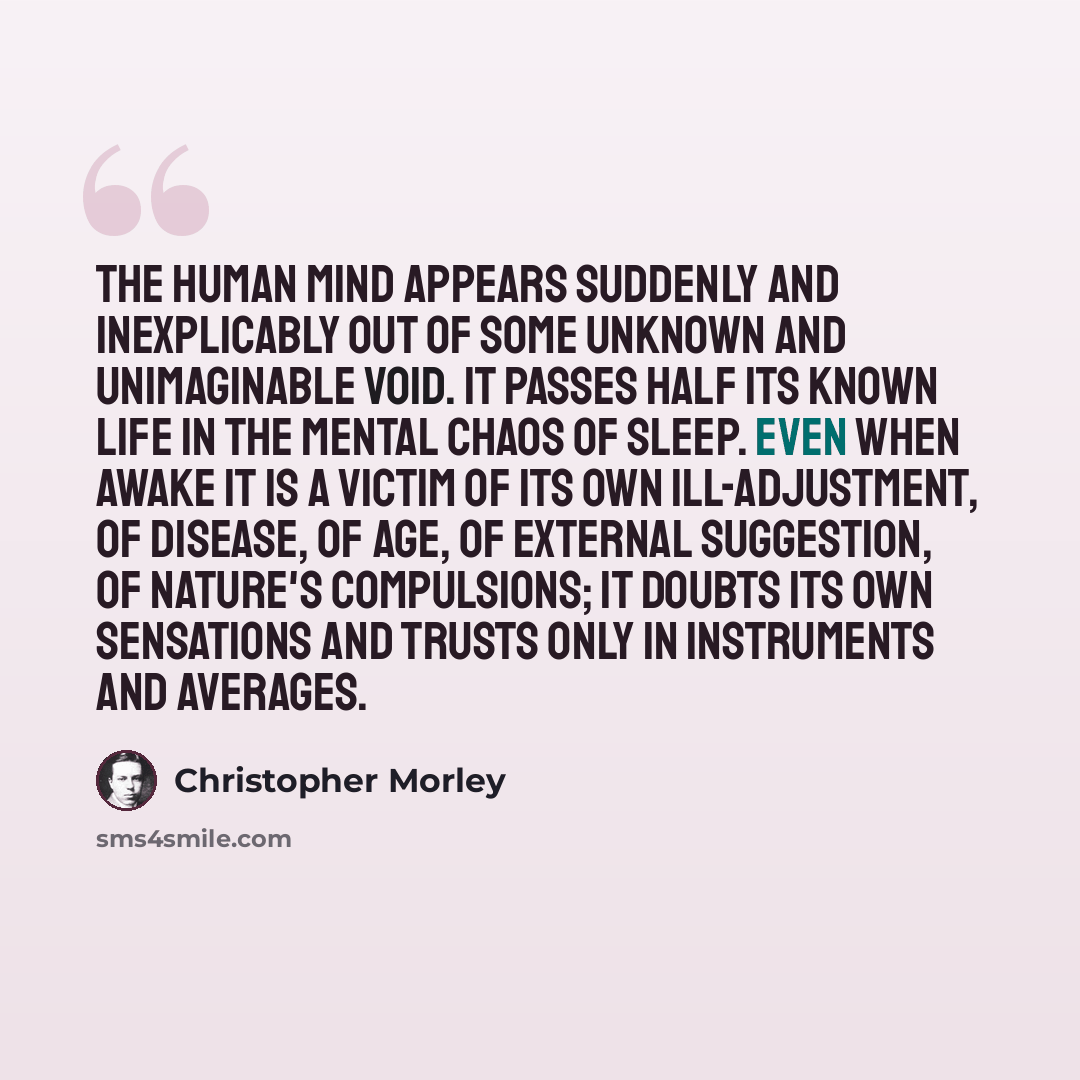 “The human mind appears suddenly and inexplicably out of some unknown and unimaginable void. It passes half its known life in the mental chaos of sleep. Even when awake it is a victim of its own ill-adjustment, of disease, of age, of external suggestion, of nature's compulsions; it doubts its own…” quote by Christopher Morley