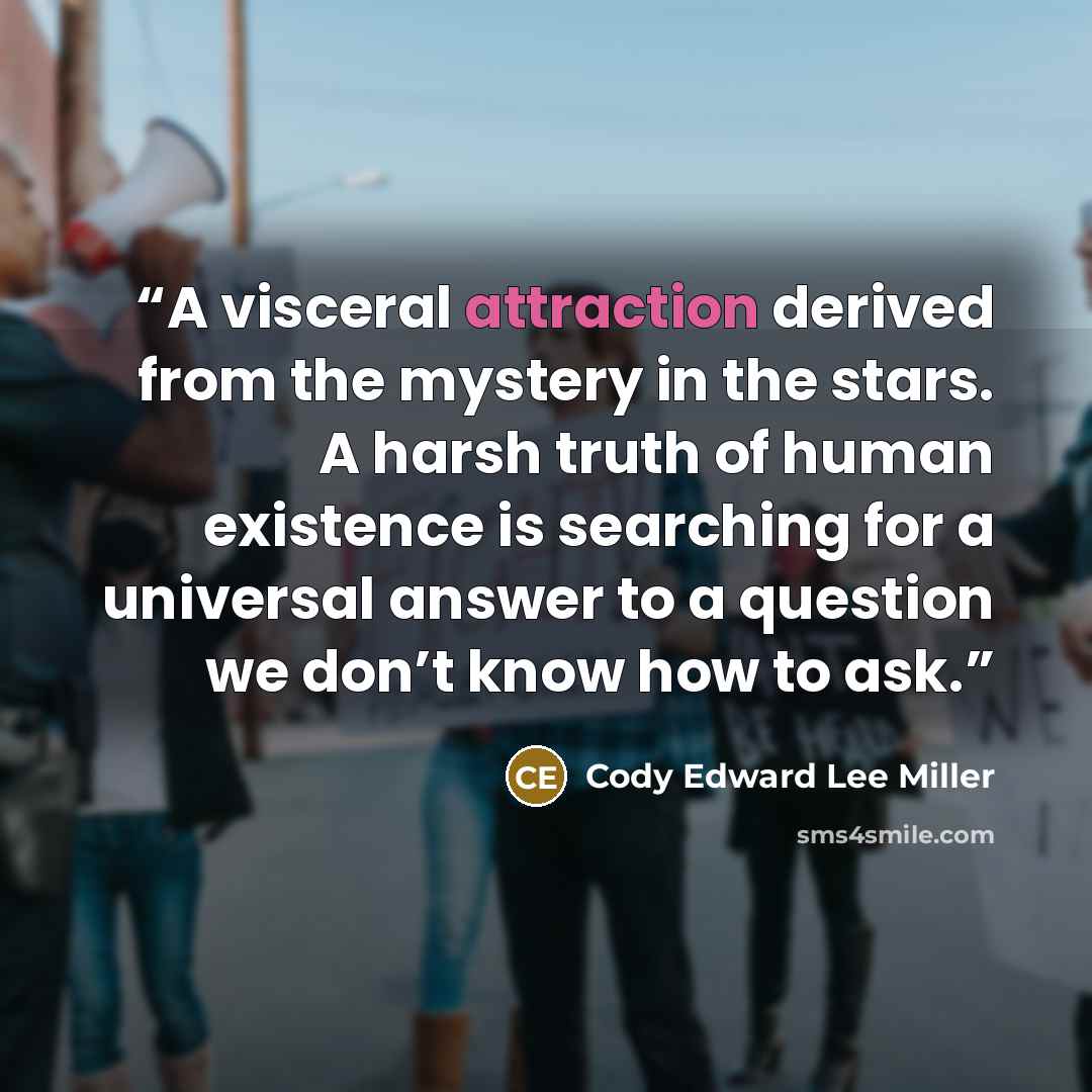 “A visceral attraction derived from the mystery in the stars. A harsh truth of human existence is searching for a universal answer to a question we don’t know how to ask.” quote by Cody Edward Lee Miller