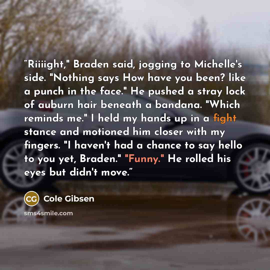“Riiiight," Braden said, jogging to Michelle's side. "Nothing says How have you been? like a punch in the face." He pushed a stray lock of auburn hair beneath a bandana. "Which reminds me." I held my hands up in a fight stance and motioned him closer with my fingers. "I haven't had a chance to say…” quote by Cole Gibsen