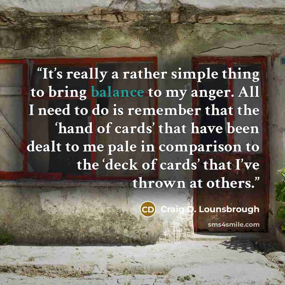 “It’s really a rather simple thing to bring balance to my anger. All I need to do is remember that the ‘hand of cards’ that have been dealt to me pale in comparison to the ‘deck of cards’ that I’ve thrown at others.” quote by Craig D. Lounsbrough