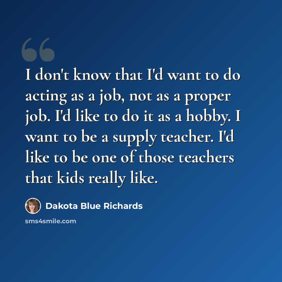 “I don't know that I'd want to do acting as a job, not as a proper job. I'd like to do it as a hobby. I want to be a supply teacher. I'd like to be one of those teachers that kids really like.” quote by Dakota Blue Richards